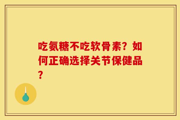 吃氨糖不吃软骨素？如何正确选择关节保健品？