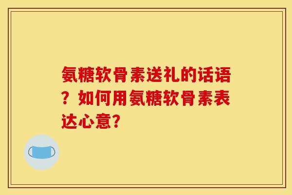 氨糖软骨素送礼的话语？如何用氨糖软骨素表达心意？