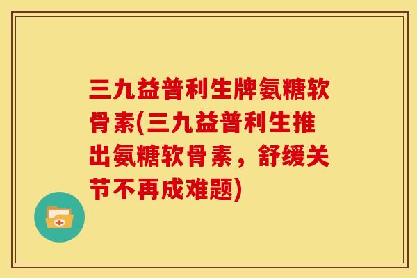 三九益普利生牌氨糖软骨素(三九益普利生推出氨糖软骨素，舒缓关节不再成难题)