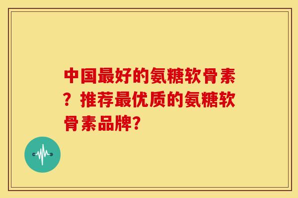 中国最好的氨糖软骨素？推荐最优质的氨糖软骨素品牌？