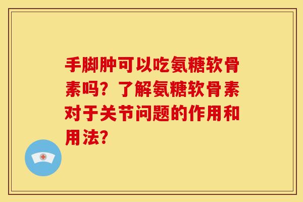 手脚肿可以吃氨糖软骨素吗？了解氨糖软骨素对于关节问题的作用和用法？