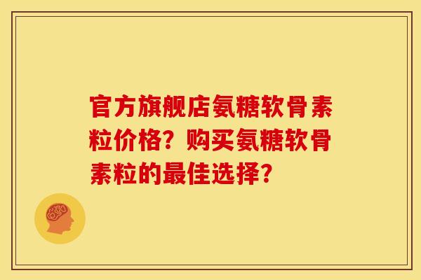 官方旗舰店氨糖软骨素粒价格？购买氨糖软骨素粒的最佳选择？