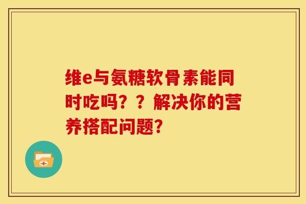 维e与氨糖软骨素能同时吃吗？？解决你的营养搭配问题？