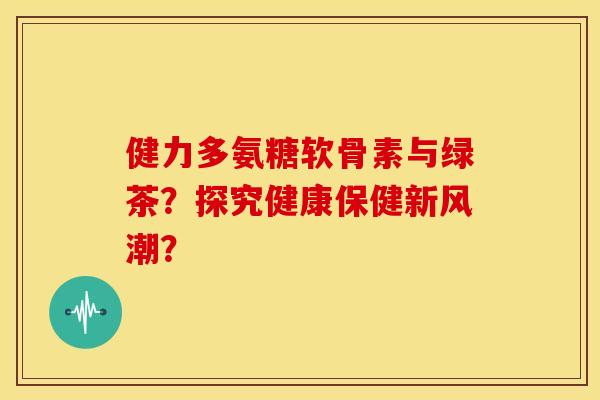 健力多氨糖软骨素与绿茶？探究健康保健新风潮？
