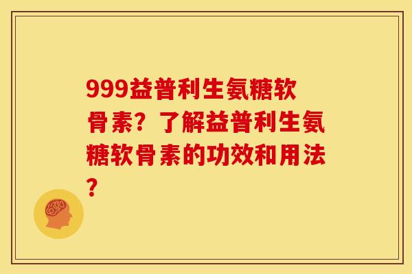 999益普利生氨糖软骨素?了解益普利生氨糖软骨素的功效和用法? 999益普利生氨糖软骨素?了解益普利生氨糖软骨素的功效和用法?