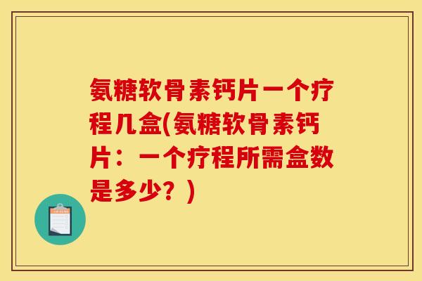 氨糖软骨素钙片一个疗程几盒(氨糖软骨素钙片:一个疗程所需盒数是多少?) 氨糖软骨素钙片一个疗程几盒(氨糖软骨素钙片:一个疗程所需盒数是多少?)
