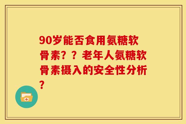 90岁能否食用氨糖软骨素？？老年人氨糖软骨素摄入的安全性分析？