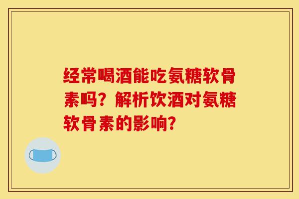经常喝酒能吃氨糖软骨素吗？解析饮酒对氨糖软骨素的影响？
