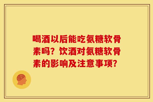 喝酒以后能吃氨糖软骨素吗?饮酒对氨糖软骨素的影响及注意事项? 喝酒以后能吃氨糖软骨素吗?饮酒对氨糖软骨素的影响及注意事项?