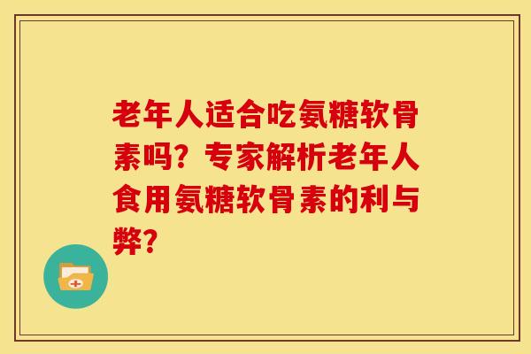老年人适合吃氨糖软骨素吗？专家解析老年人食用氨糖软骨素的利与弊？