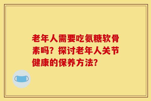 老年人需要吃氨糖软骨素吗？探讨老年人关节健康的保养方法？