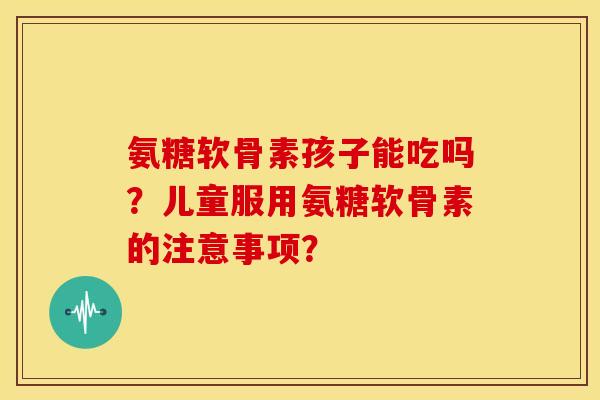 氨糖软骨素孩子能吃吗？儿童服用氨糖软骨素的注意事项？