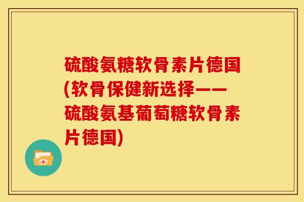 硫酸氨糖软骨素片德国(软骨保健新选择——硫酸氨基葡萄糖软骨素片德国)