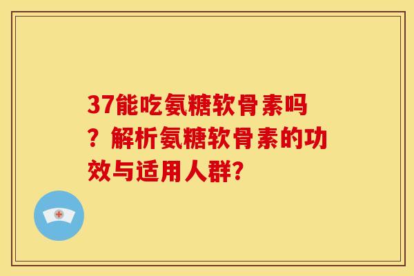 37能吃氨糖软骨素吗？解析氨糖软骨素的功效与适用人群？