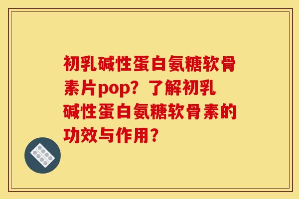 初乳碱性蛋白氨糖软骨素片pop？了解初乳碱性蛋白氨糖软骨素的功效与作用？
