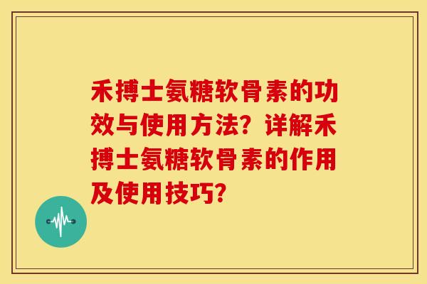 禾搏士氨糖软骨素的功效与使用方法？详解禾搏士氨糖软骨素的作用及使用技巧？