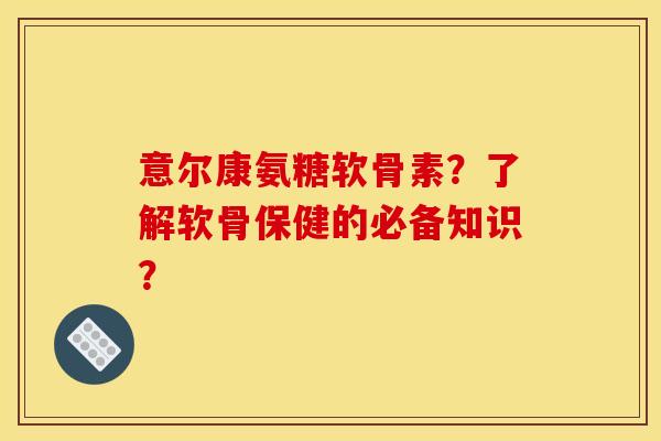 意尔康氨糖软骨素？了解软骨保健的必备知识？