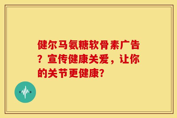 健尔马氨糖软骨素广告？宣传健康关爱，让你的关节更健康？