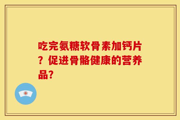 吃完氨糖软骨素加钙片？促进骨骼健康的营养品？