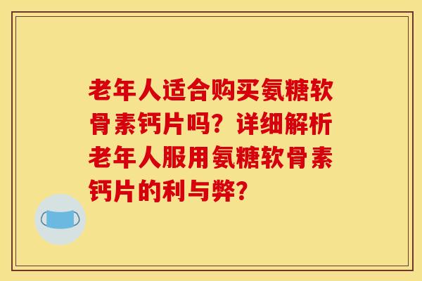 老年人适合购买氨糖软骨素钙片吗？详细解析老年人服用氨糖软骨素钙片的利与弊？