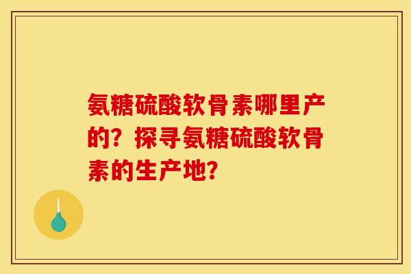 氨糖硫酸软骨素哪里产的？探寻氨糖硫酸软骨素的生产地？