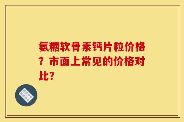 氨糖软骨素钙片粒价格？市面上常见的价格对比？