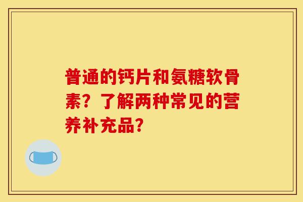 普通的钙片和氨糖软骨素？了解两种常见的营养补充品？