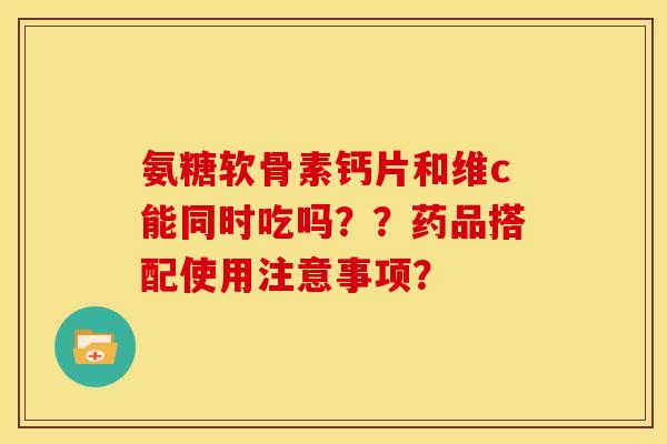 氨糖软骨素钙片和维c能同时吃吗？？药品搭配使用注意事项？