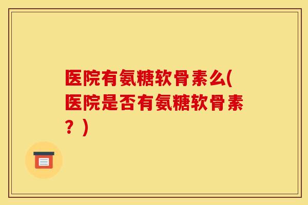 医院有氨糖软骨素么(医院是否有氨糖软骨素？)