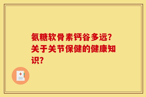 氨糖软骨素钙谷多远？关于关节保健的健康知识？