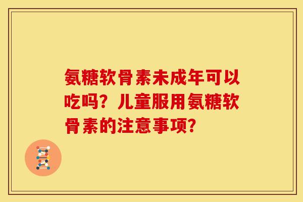 氨糖软骨素未成年可以吃吗？儿童服用氨糖软骨素的注意事项？