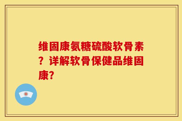 维固康氨糖硫酸软骨素？详解软骨保健品维固康？