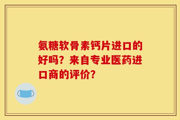 氨糖软骨素钙片进口的好吗？来自专业医药进口商的评价？