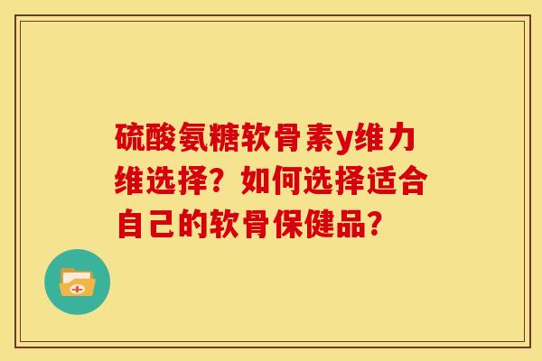 硫酸氨糖软骨素y维力维选择?如何选择适合自己的软骨保健品? 硫酸氨糖软骨素y维力维选择?如何选择适合自己的软骨保健品?