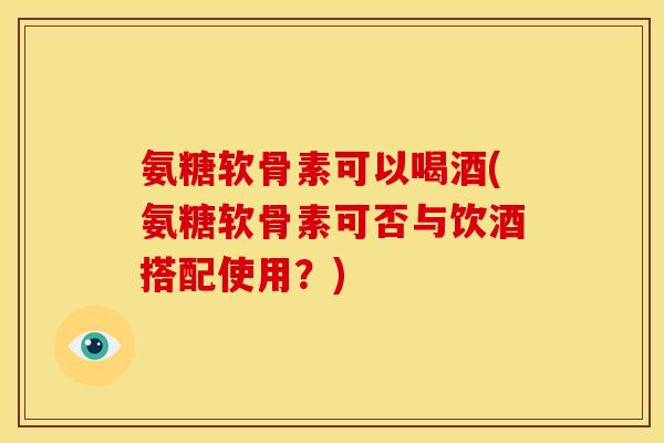 氨糖软骨素可以喝酒(氨糖软骨素可否与饮酒搭配使用？)