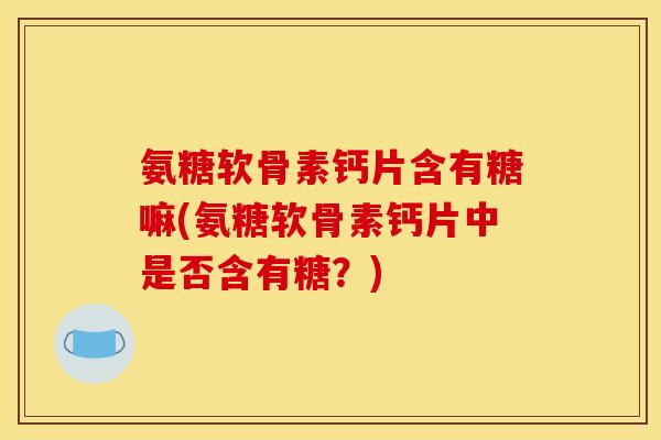 氨糖软骨素钙片含有糖嘛(氨糖软骨素钙片中是否含有糖？)
