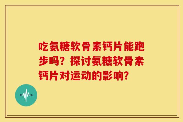 吃氨糖软骨素钙片能跑步吗？探讨氨糖软骨素钙片对运动的影响？