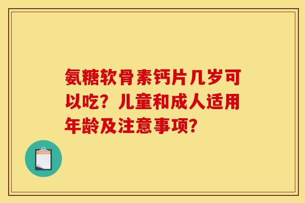 氨糖软骨素钙片几岁可以吃？儿童和成人适用年龄及注意事项？