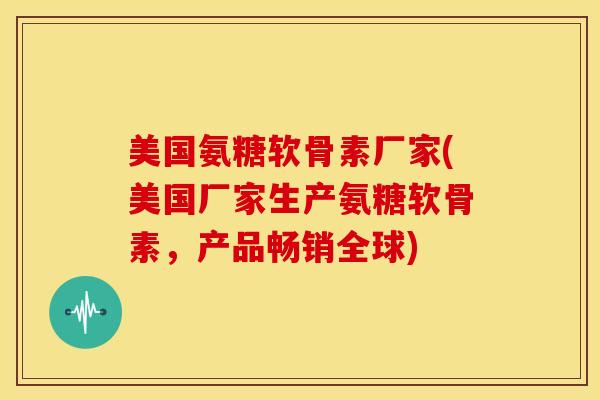 美国氨糖软骨素厂家(美国厂家生产氨糖软骨素，产品畅销全球)