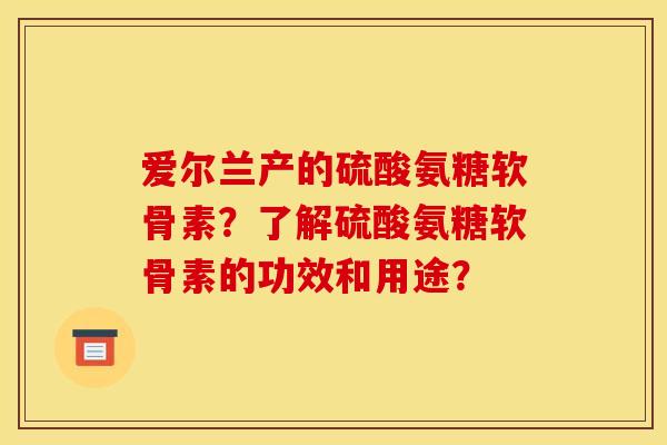 爱尔兰产的硫酸氨糖软骨素？了解硫酸氨糖软骨素的功效和用途？