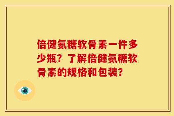 倍健氨糖软骨素一件多少瓶？了解倍健氨糖软骨素的规格和包装？