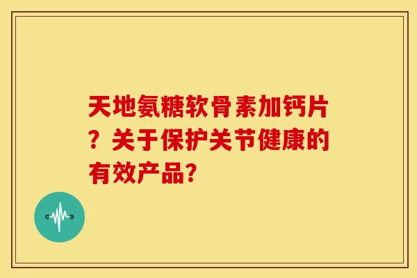 天地氨糖软骨素加钙片？关于保护关节健康的有效产品？