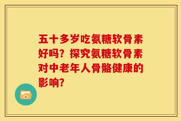 五十多岁吃氨糖软骨素好吗？探究氨糖软骨素对中老年人骨骼健康的影响？