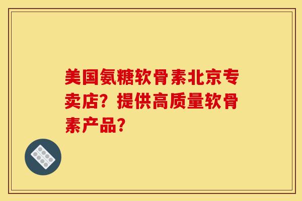 美国氨糖软骨素北京专卖店？提供高质量软骨素产品？