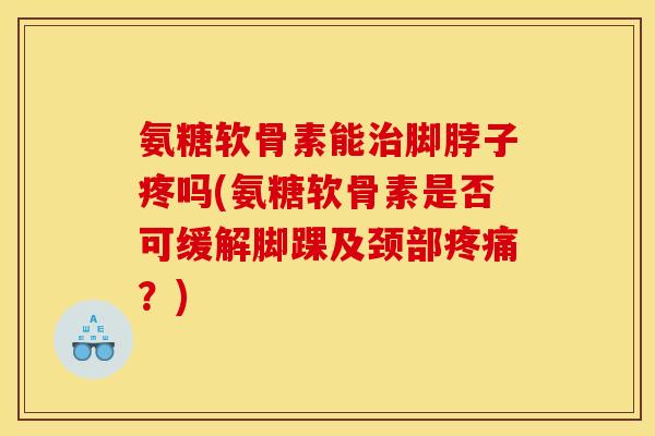 氨糖软骨素能脚脖子疼吗(氨糖软骨素是否可缓解脚踝及颈部？)