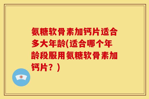 氨糖软骨素加钙片适合多大年龄(适合哪个年龄段服用氨糖软骨素加钙片？)