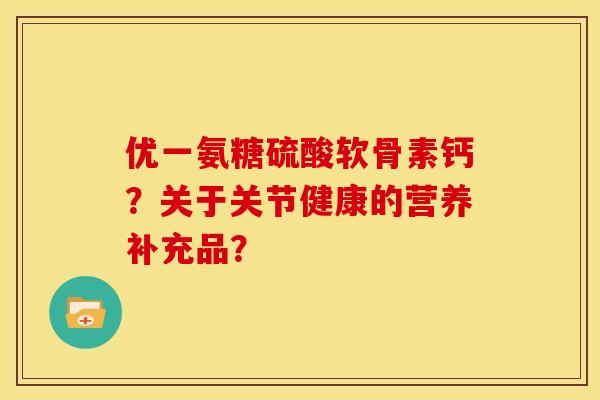 优一氨糖硫酸软骨素钙？关于关节健康的营养补充品？