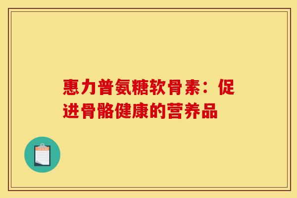 惠力普氨糖软骨素：促进骨骼健康的营养品