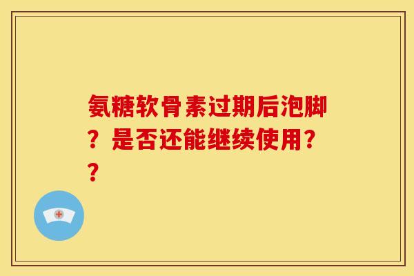 氨糖软骨素过期后泡脚？是否还能继续使用？？