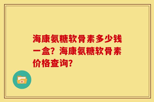 海康氨糖软骨素多少钱一盒？海康氨糖软骨素价格查询？